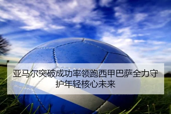 亚马尔突破成功率领跑西甲巴萨全力守护年轻核心未来